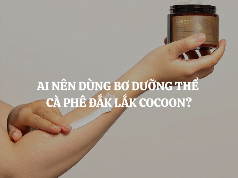 Ai nên dùng Bơ dưỡng thể cà phê Đắk Lắk Cocoon? Ai không nên dùng?