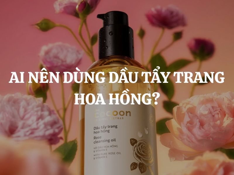 Ai nên dùng dầu tẩy trang hoa hồng? Những nhóm da phù hợp