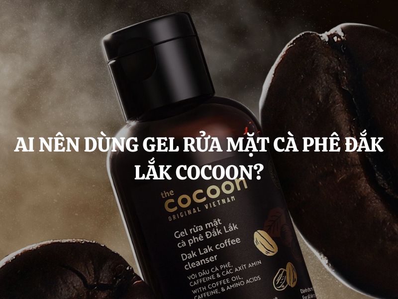 Ai nên dùng Gel rửa mặt cà phê Đắk Lắk Cocoon? Giải đáp chi tiết