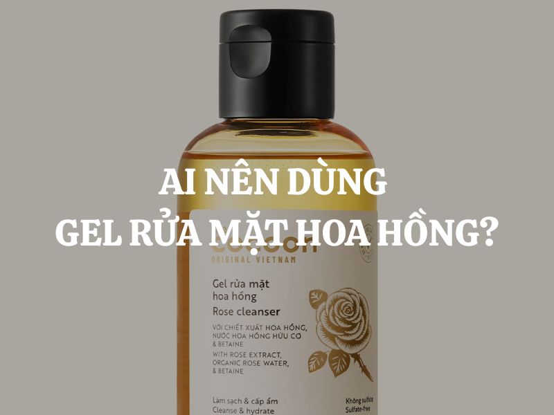 Ai nên dùng Gel rửa mặt hoa hồng? Bí quyết chọn đúng cho từng loại da