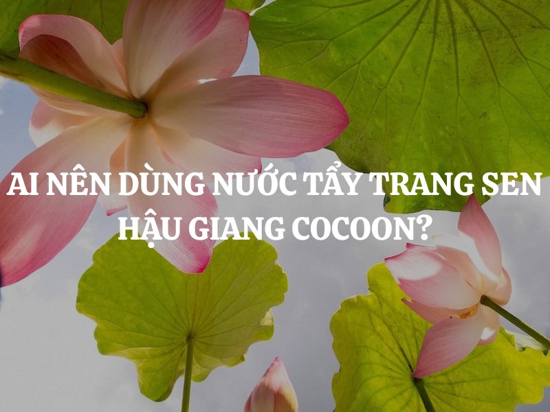 Ai nên dùng Nước tẩy trang sen Hậu Giang Cocoon để da luôn sạch sâu, dịu êm?