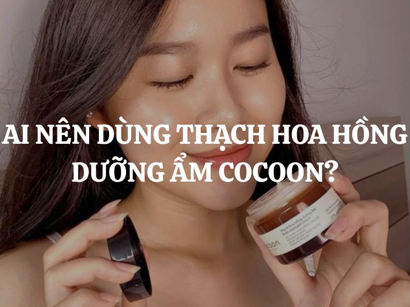 Ai nên dùng Thạch hoa hồng dưỡng ẩm Cocoon? Ai không nên dùng?