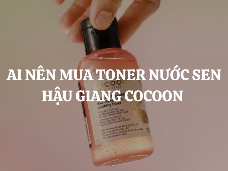 Ai nên mua Toner Nước Sen Hậu Giang Cocoon? Gợi ý các nhóm da phù hợp nhất