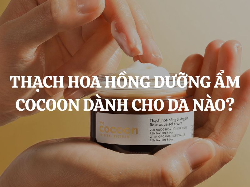 Thạch hoa hồng dưỡng ẩm Cocoon dành cho da nào? Giải đáp chi tiết từ A-Z